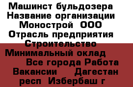 Машинст бульдозера › Название организации ­ Монострой, ООО › Отрасль предприятия ­ Строительство › Минимальный оклад ­ 20 000 - Все города Работа » Вакансии   . Дагестан респ.,Избербаш г.